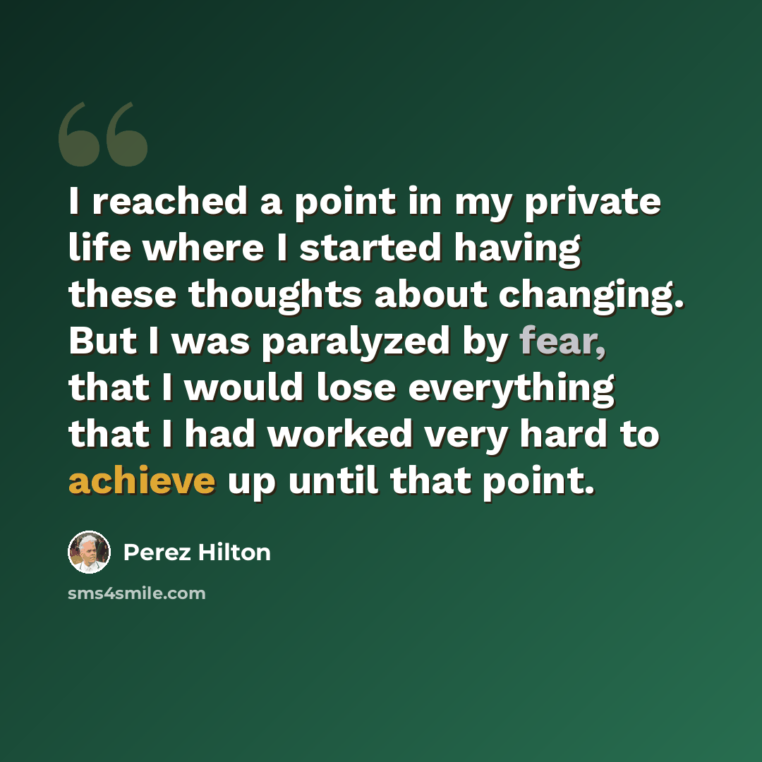 “I reached a point in my private life where I started having these thoughts about changing. But I was paralyzed by fear, that I would lose everything that I had worked very hard to achieve up until that point.” quote by Perez Hilton