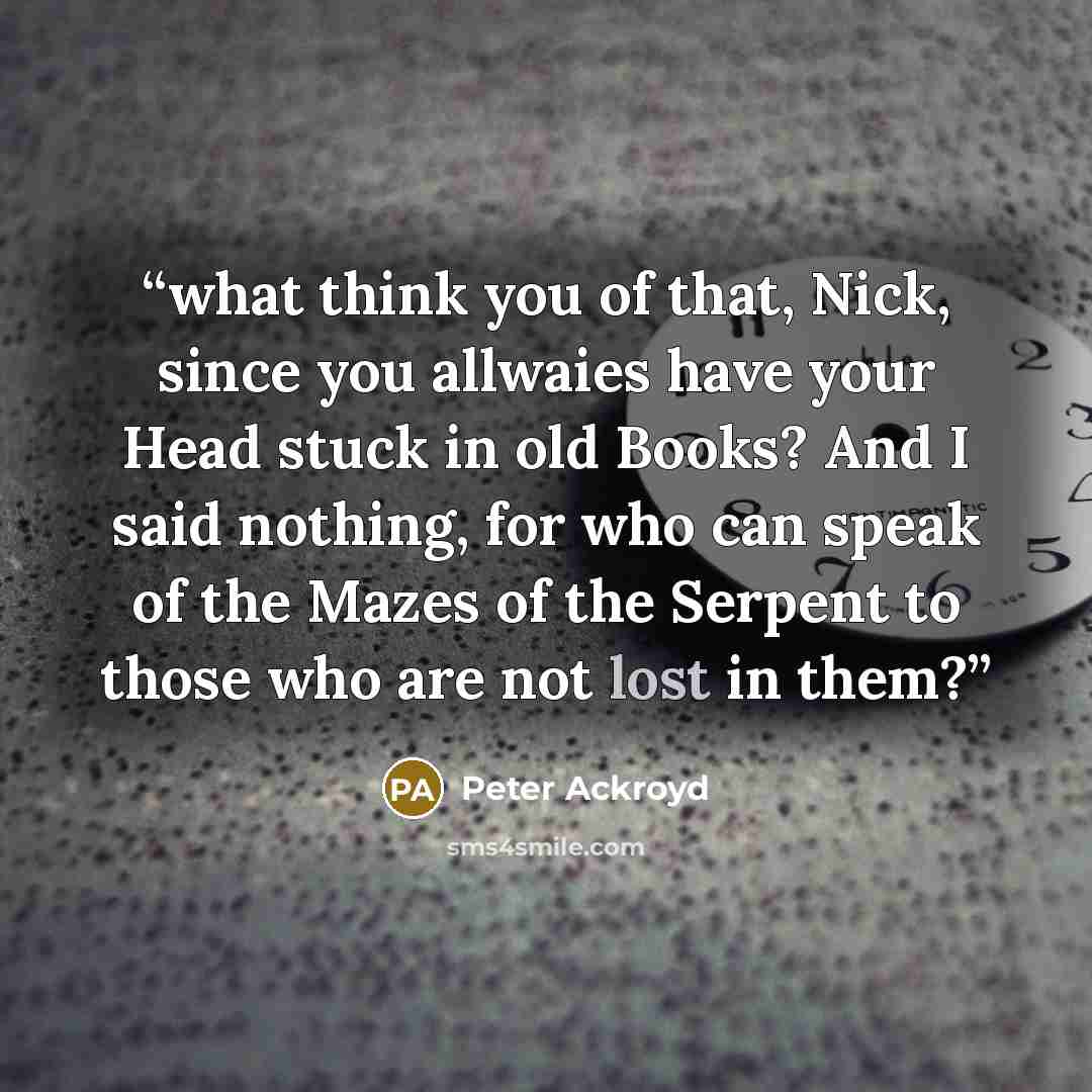 “what think you of that, Nick, since you allwaies have your Head stuck in old Books? And I said nothing, for who can speak of the Mazes of the Serpent to those who are not lost in them?” quote by Peter Ackroyd