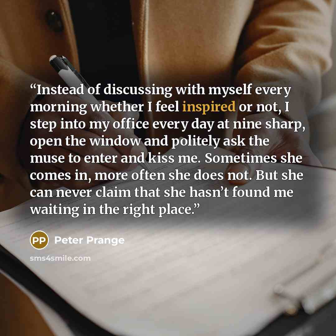 “Instead of discussing with myself every morning whether I feel inspired or not, I step into my office every day at nine sharp, open the window and politely ask the muse to enter and kiss me. Sometimes she comes in, more often she does not. But she can never claim that she hasn’t found me waiting…” quote by Peter Prange