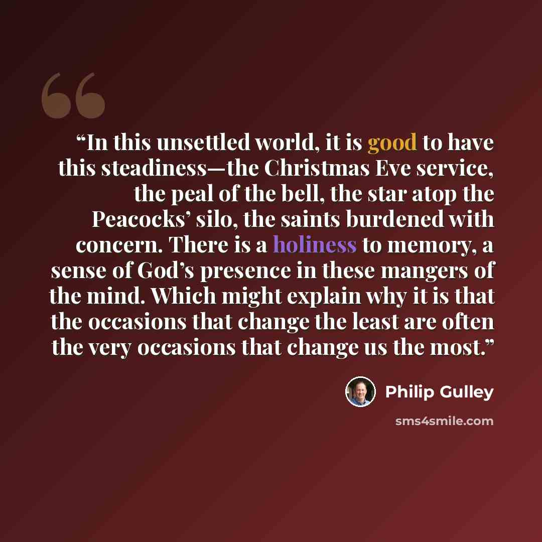“In this unsettled world, it is good to have this steadiness—the Christmas Eve service, the peal of the bell, the star atop the Peacocks’ silo, the saints burdened with concern. There is a holiness to memory, a sense of God’s presence in these mangers of the mind. Which might explain why it is that…” quote by Philip Gulley