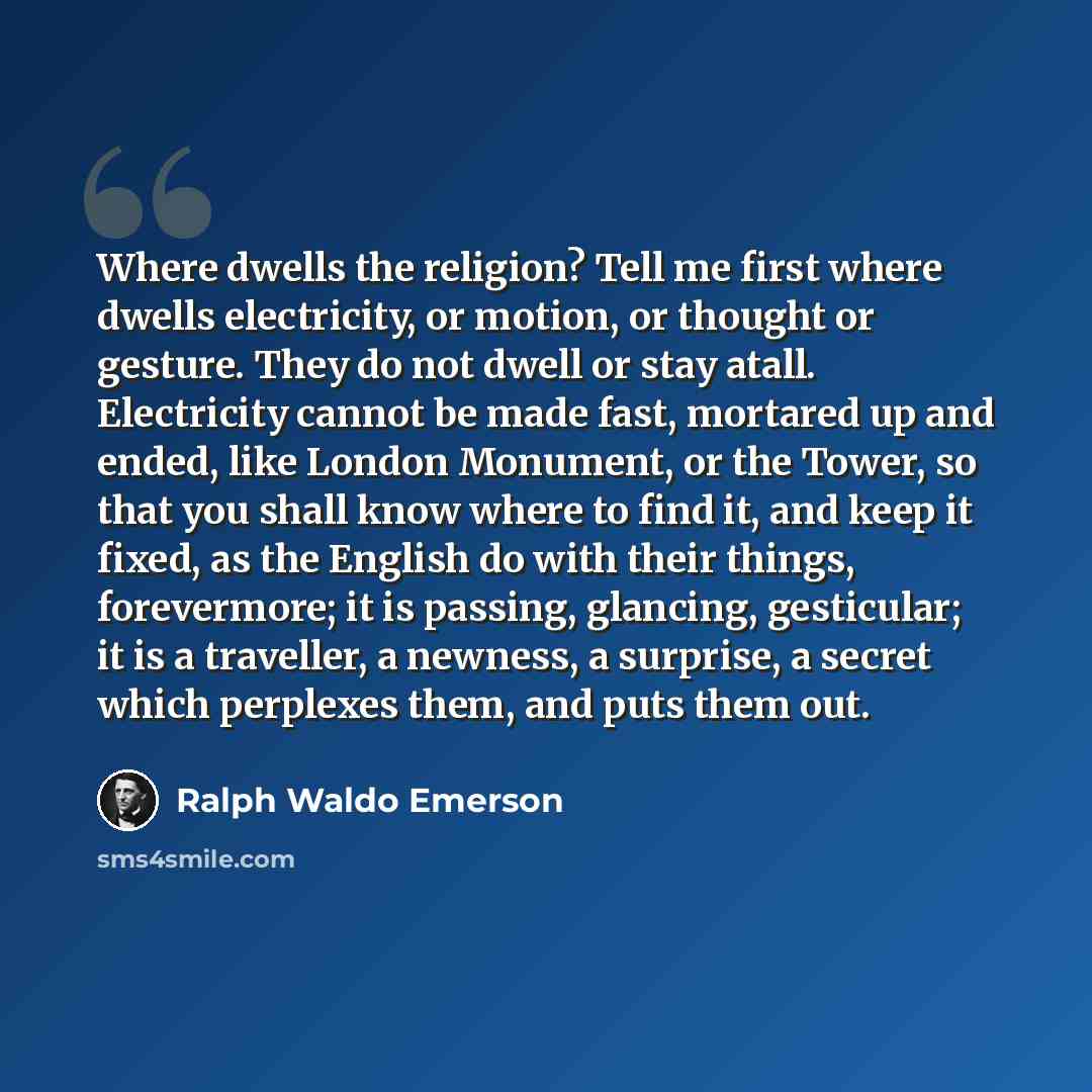 “Where dwells the religion? Tell me first where dwells electricity, or motion, or thought or gesture. They do not dwell or stay atall. Electricity cannot be made fast, mortared up and ended, like London Monument, or the Tower, so that you shall know where to find it, and keep it fixed, as the…” quote by Ralph Waldo Emerson