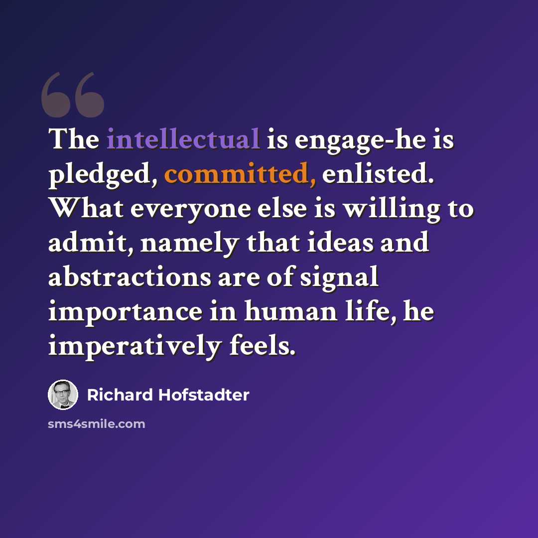 “The intellectual is engage-he is pledged, committed, enlisted. What everyone else is willing to admit, namely that ideas and abstractions are of signal importance in human life, he imperatively feels.” quote by Richard Hofstadter