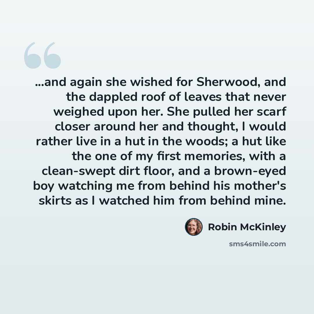“...and again she wished for Sherwood, and the dappled roof of leaves that never weighed upon her. She pulled her scarf closer around her and thought, I would rather live in a hut in the woods; a hut like the one of my first memories, with a clean-swept dirt floor, and a brown-eyed boy watching me…” quote by Robin McKinley