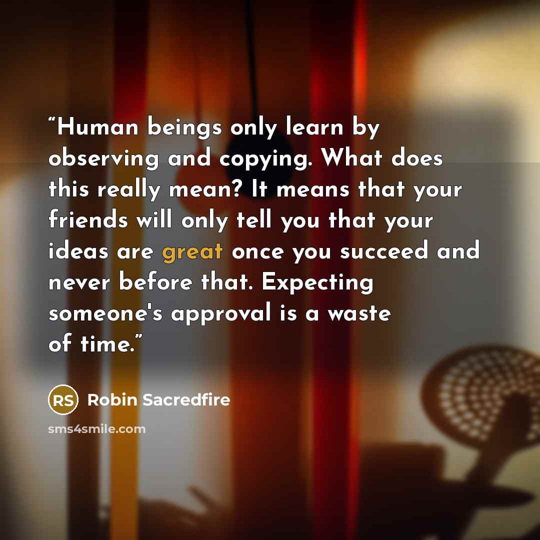 “Human beings only learn by observing and copying. What does this really mean? It means that your friends will only tell you that your ideas are great once you succeed and never before that. Expecting someone's approval is a waste of time.” quote by Robin Sacredfire