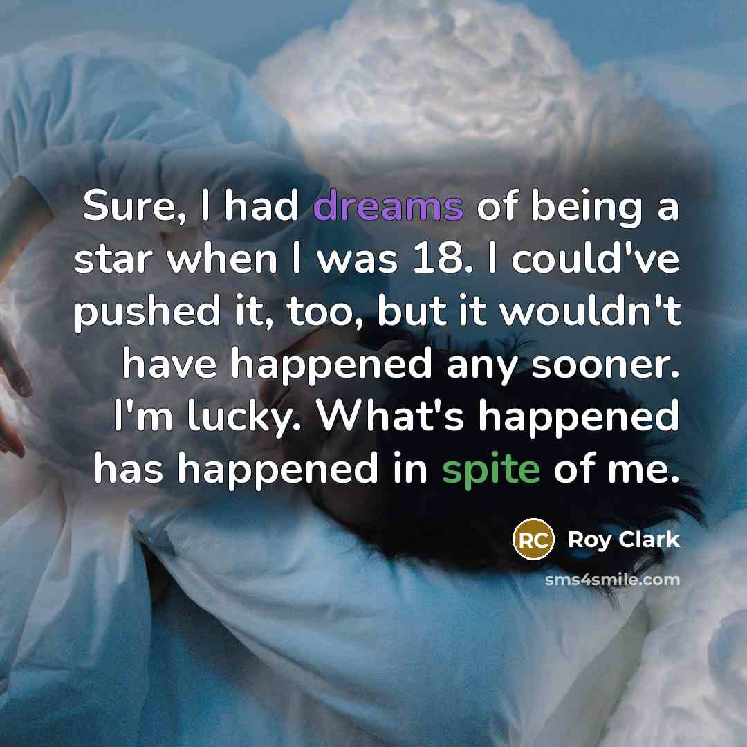 “Sure, I had dreams of being a star when I was 18. I could've pushed it, too, but it wouldn't have happened any sooner. I'm lucky. What's happened has happened in spite of me.” quote by Roy Clark