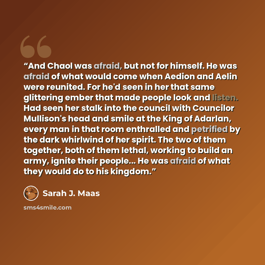 “And Chaol was afraid, but not for himself. He was afraid of what would come when Aedion and Aelin were reunited. For he'd seen in her that same glittering ember that made people look and listen. Had seen her stalk into the council with Councilor Mullison's head and smile at the King of Adarlan…” quote by Sarah J. Maas