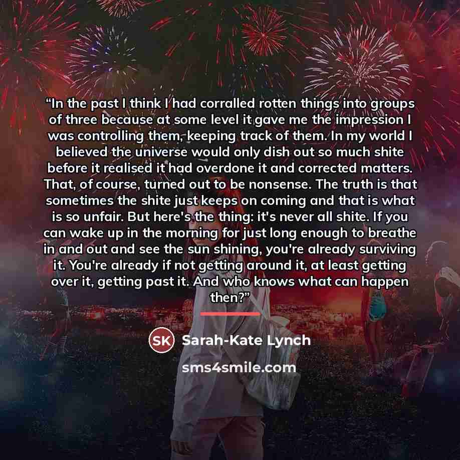“In the past I think I had corralled rotten things into groups of three because at some level it gave me the impression I was controlling them, keeping track of them. In my world I believed the universe would only dish out so much shite before it realised it had overdone it and corrected matters…” quote by Sarah-Kate Lynch