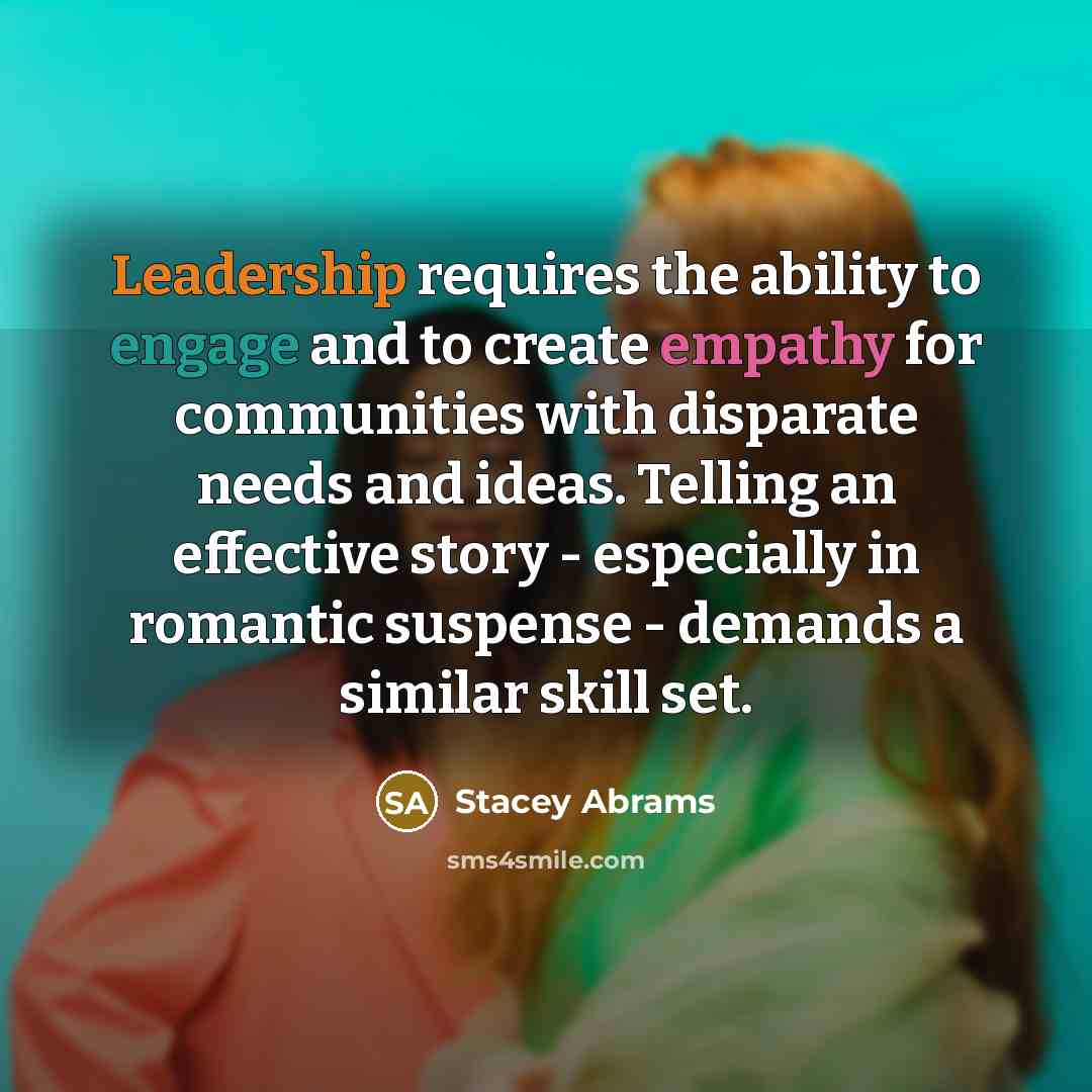 “Leadership requires the ability to engage and to create empathy for communities with disparate needs and ideas. Telling an effective story - especially in romantic suspense - demands a similar skill set.” quote by Stacey Abrams