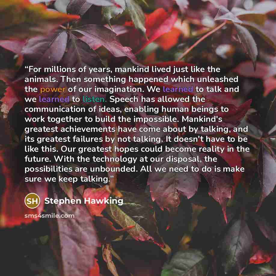 “For millions of years, mankind lived just like the animals. Then something happened which unleashed the power of our imagination. We learned to talk and we learned to listen. Speech has allowed the communication of ideas, enabling human beings to work together to build the impossible. Mankind's…” quote by Stephen Hawking