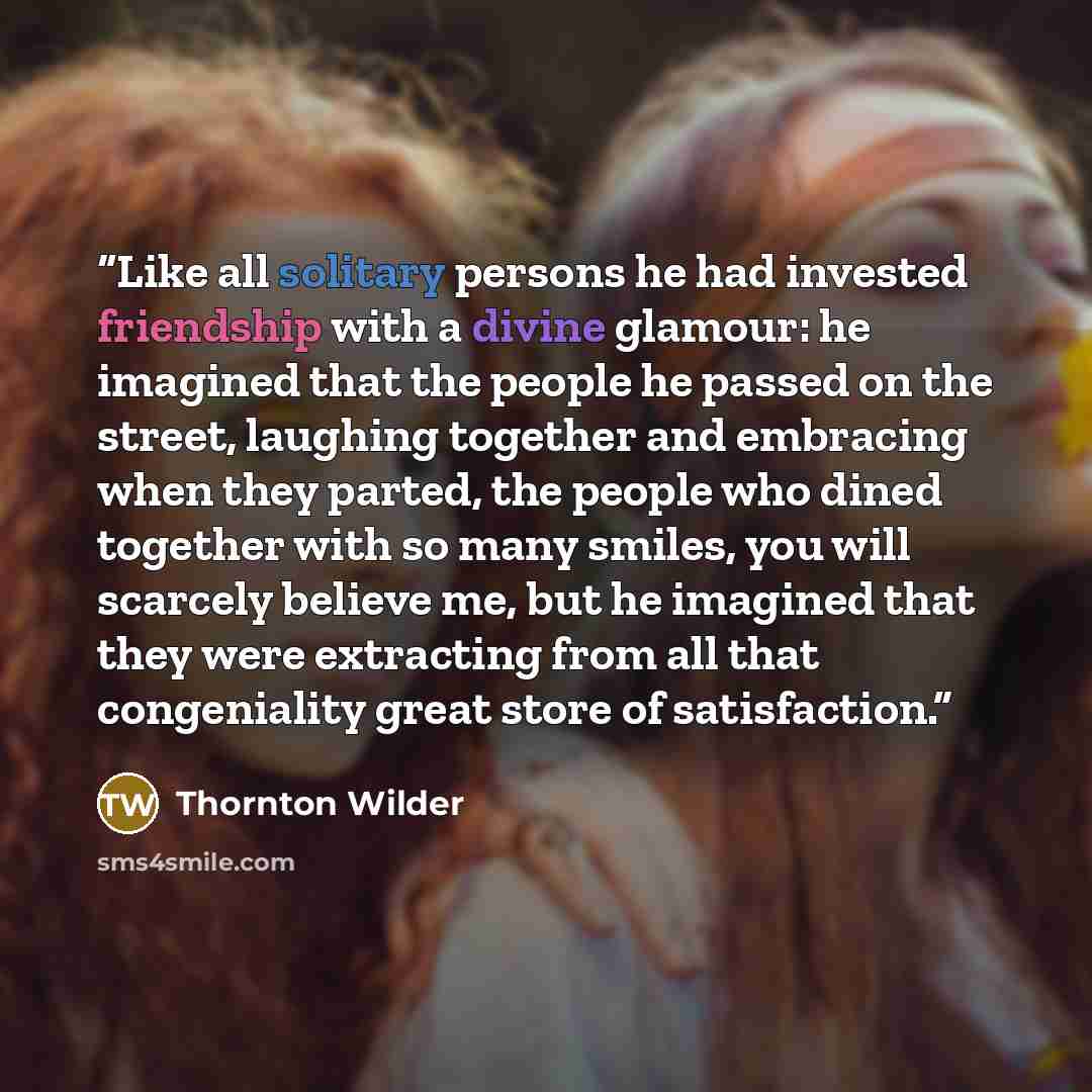 “Like all solitary persons he had invested friendship with a divine glamour: he imagined that the people he passed on the street, laughing together and embracing when they parted, the people who dined together with so many smiles, you will scarcely believe me, but he imagined that they were…” quote by Thornton Wilder