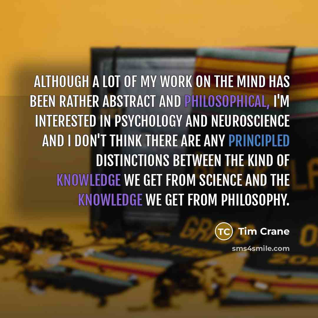 “Although a lot of my work on the mind has been rather abstract and philosophical, I'm interested in psychology and neuroscience and I don't think there are any principled distinctions between the kind of knowledge we get from science and the knowledge we get from philosophy.” quote by Tim Crane