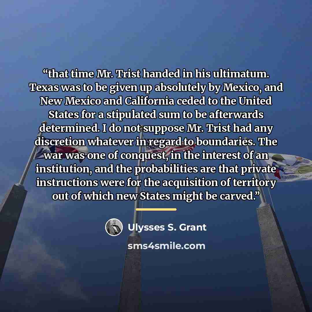 “that time Mr. Trist handed in his ultimatum. Texas was to be given up absolutely by Mexico, and New Mexico and California ceded to the United States for a stipulated sum to be afterwards determined. I do not suppose Mr. Trist had any discretion whatever in regard to boundaries. The war was one of…” quote by Ulysses S. Grant