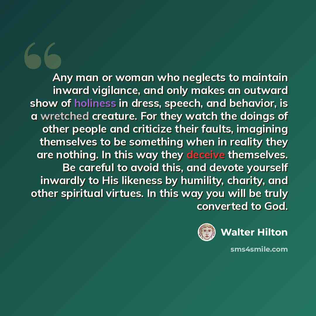 “Any man or woman who neglects to maintain inward vigilance, and only makes an outward show of holiness in dress, speech, and behavior, is a wretched creature. For they watch the doings of other people and criticize their faults, imagining themselves to be something when in reality they are…” quote by Walter Hilton