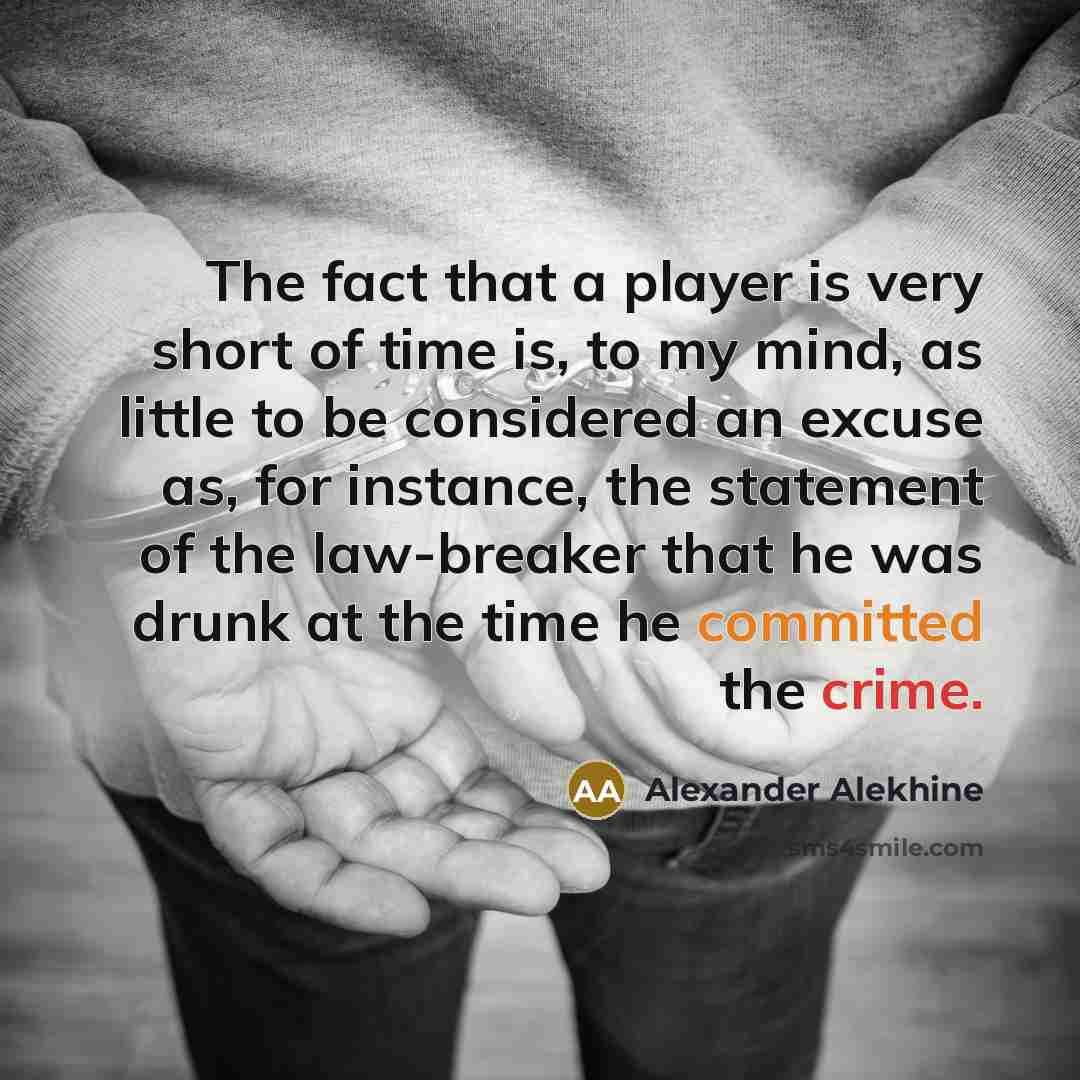 “The fact that a player is very short of time is, to my mind, as little to be considered an excuse as, for instance, the statement of the law-breaker that he was drunk at the time he committed the crime.” quote by Alexander Alekhine