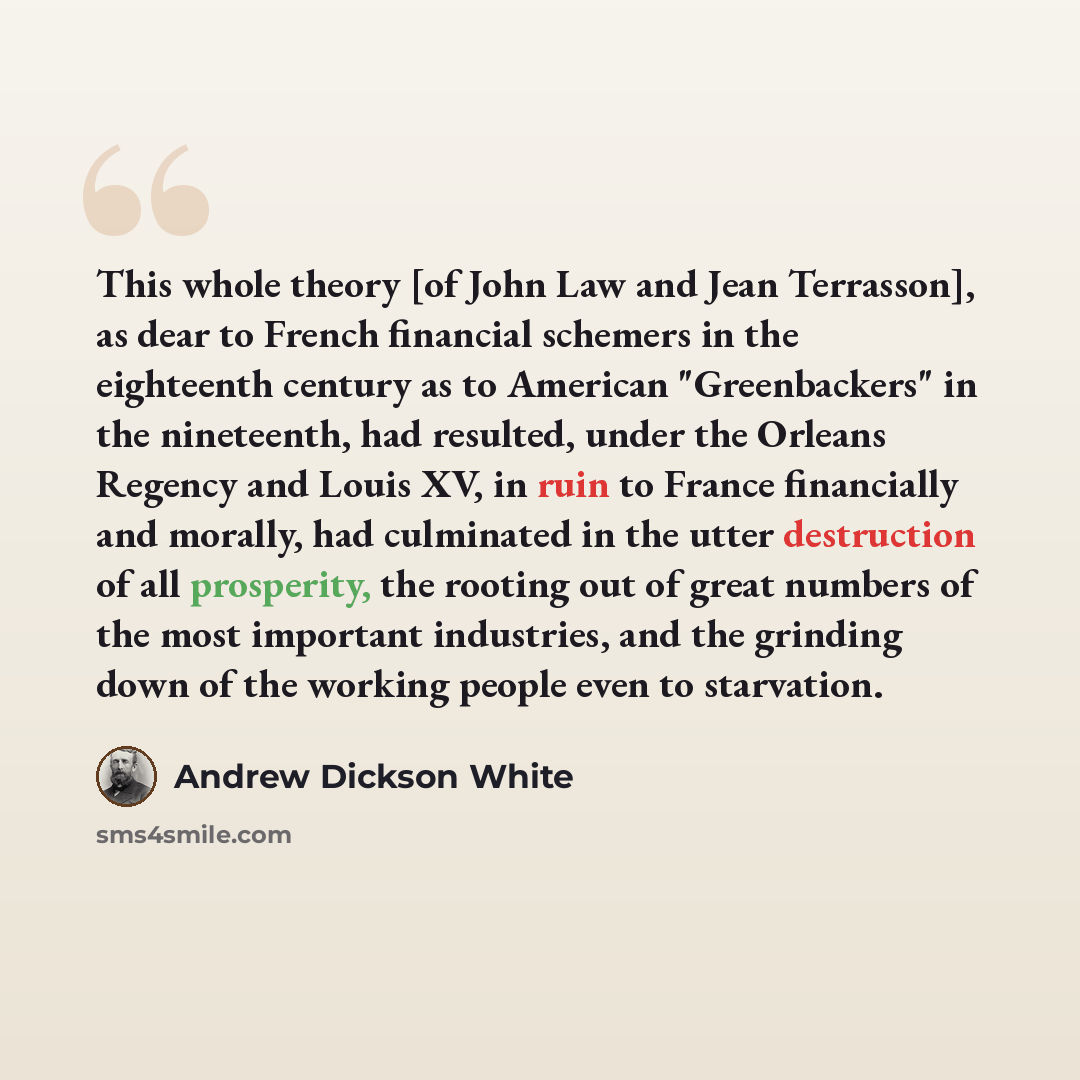 “This whole theory [of John Law and Jean Terrasson], as dear to French financial schemers in the eighteenth century as to American "Greenbackers" in the nineteenth, had resulted, under the Orleans Regency and Louis XV, in ruin to France financially and morally, had culminated in the utter…” quote by Andrew Dickson White