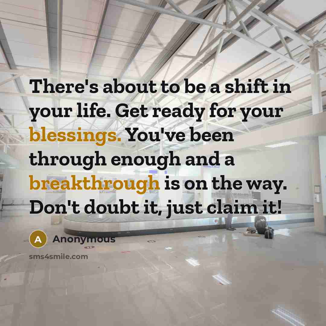 “There's about to be a shift in your life. Get ready for your blessings. You've been through enough and a breakthrough is on the way. Don't doubt it, just claim it!” quote by Anonymous