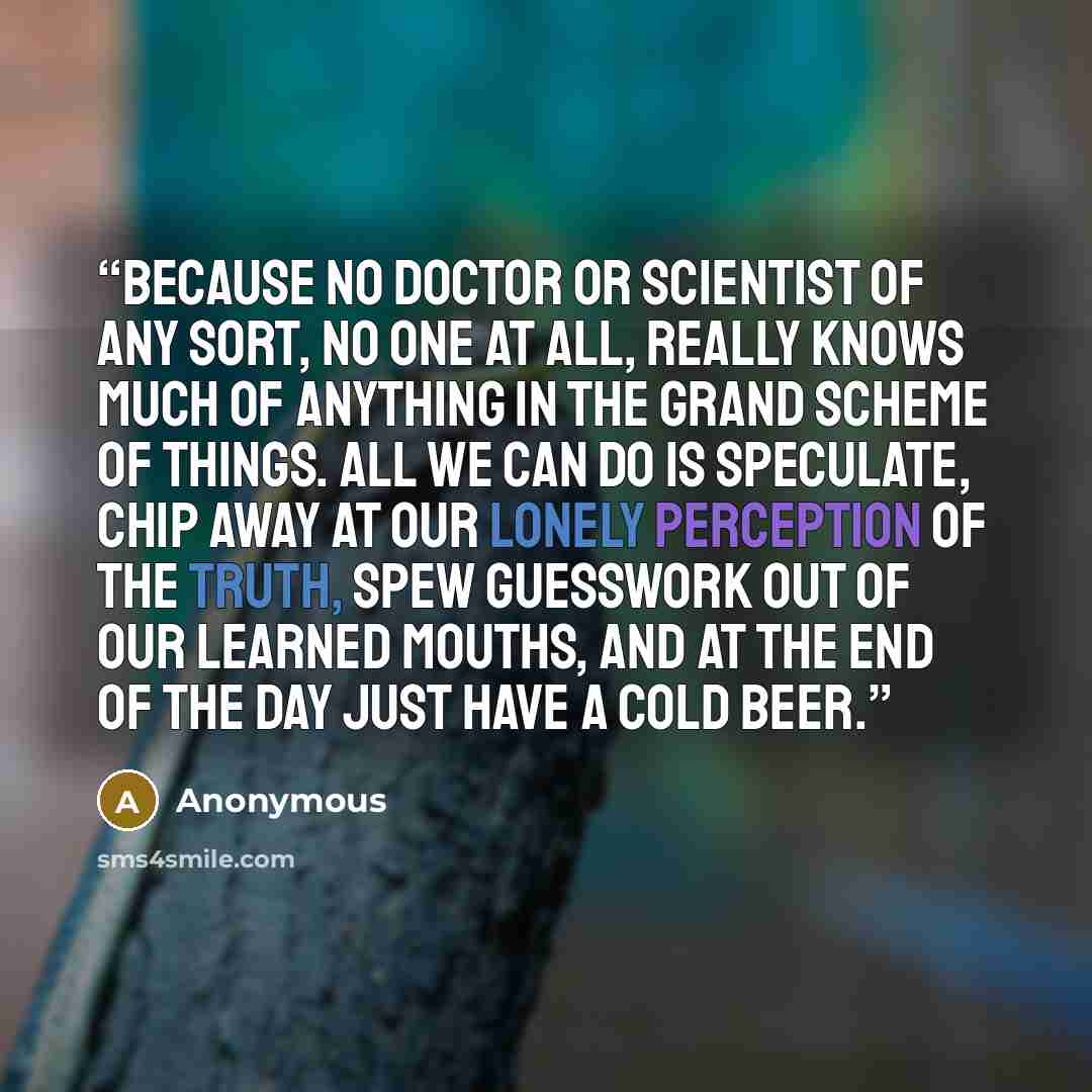 “because no doctor or scientist of any sort, no one at all, really knows much of anything in the grand scheme of things. All we can do is speculate, chip away at our lonely perception of the truth, spew guesswork out of our learned mouths, and at the end of the day just have a cold beer.” quote by Anonymous