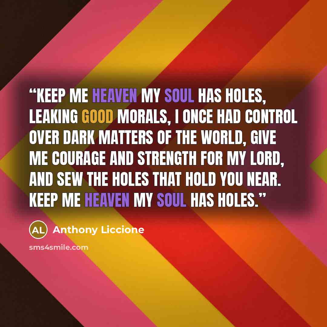 “Keep me heaven my soul has holes, leaking good morals, I once had control over dark matters of the world, give me courage and strength for my Lord, and sew the holes that hold you near. Keep me heaven my soul has holes.” quote by Anthony Liccione