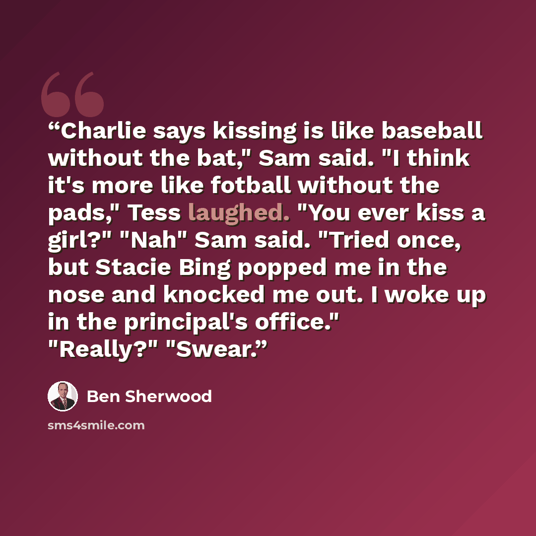 “Charlie says kissing is like baseball without the bat," Sam said. "I think it's more like fotball without the pads," Tess laughed. "You ever kiss a girl?" "Nah" Sam said. "Tried once, but Stacie Bing popped me in the nose and knocked me out. I woke up in the principal's office." "Really?" "Swear.” quote by Ben Sherwood