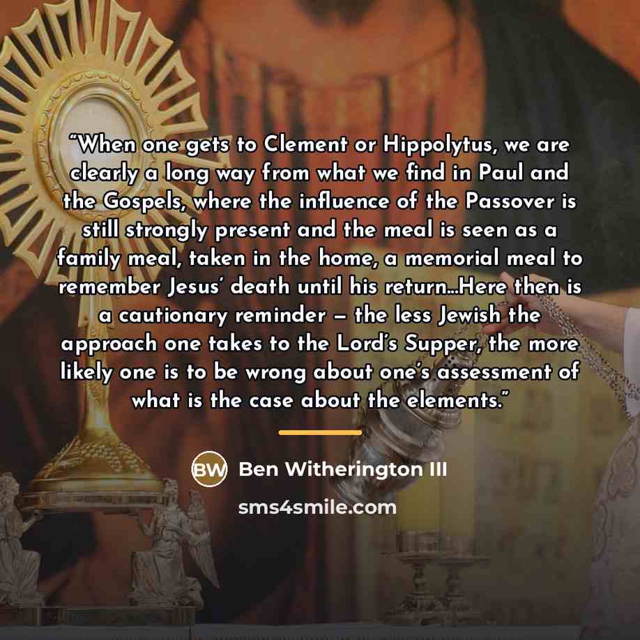 “When one gets to Clement or Hippolytus, we are clearly a long way from what we find in Paul and the Gospels, where the influence of the Passover is still strongly present and the meal is seen as a family meal, taken in the home, a memorial meal to remember Jesus’ death until his return...Here then…” quote by Ben Witherington III