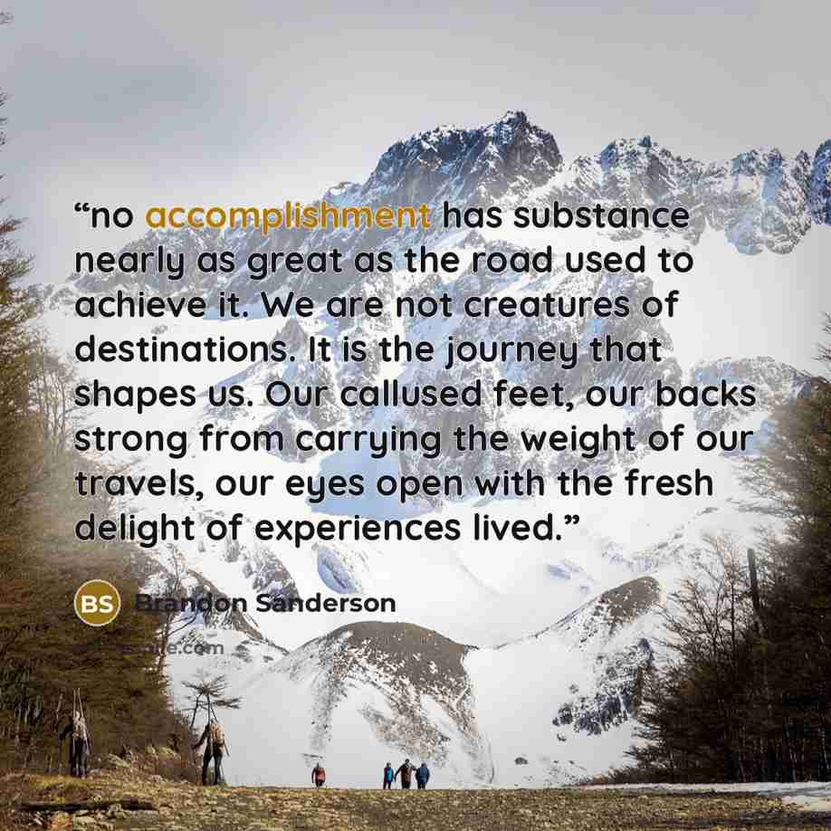 “no accomplishment has substance nearly as great as the road used to achieve it. We are not creatures of destinations. It is the journey that shapes us. Our callused feet, our backs strong from carrying the weight of our travels, our eyes open with the fresh delight of experiences lived.” quote by Brandon Sanderson