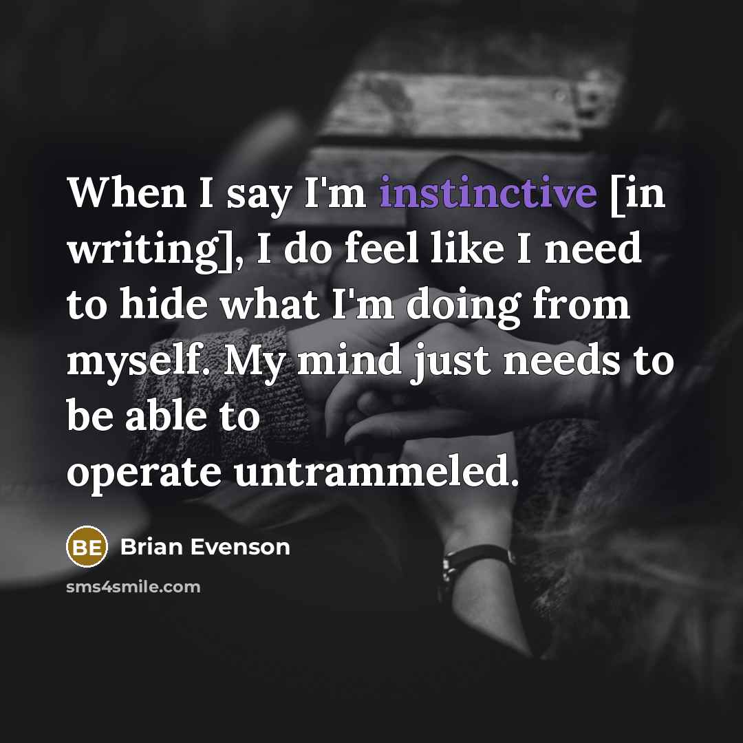 “When I say I'm instinctive [in writing], I do feel like I need to hide what I'm doing from myself. My mind just needs to be able to operate untrammeled.” quote by Brian Evenson