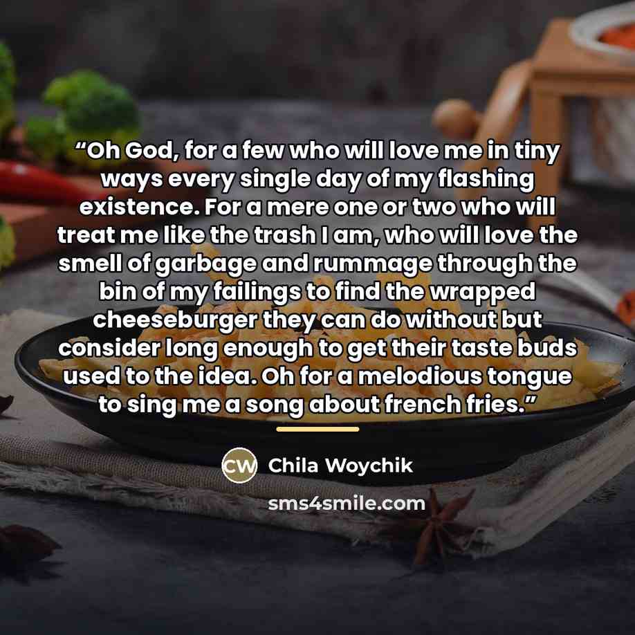 “Oh God, for a few who will love me in tiny ways every single day of my flashing existence. For a mere one or two who will treat me like the trash I am, who will love the smell of garbage and rummage through the bin of my failings to find the wrapped cheeseburger they can do without but consider…” quote by Chila Woychik