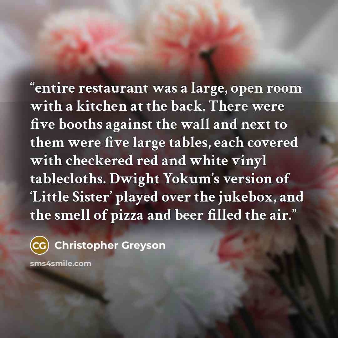 “entire restaurant was a large, open room with a kitchen at the back. There were five booths against the wall and next to them were five large tables, each covered with checkered red and white vinyl tablecloths. Dwight Yokum’s version of ‘Little Sister’ played over the jukebox, and the smell of…” quote by Christopher Greyson