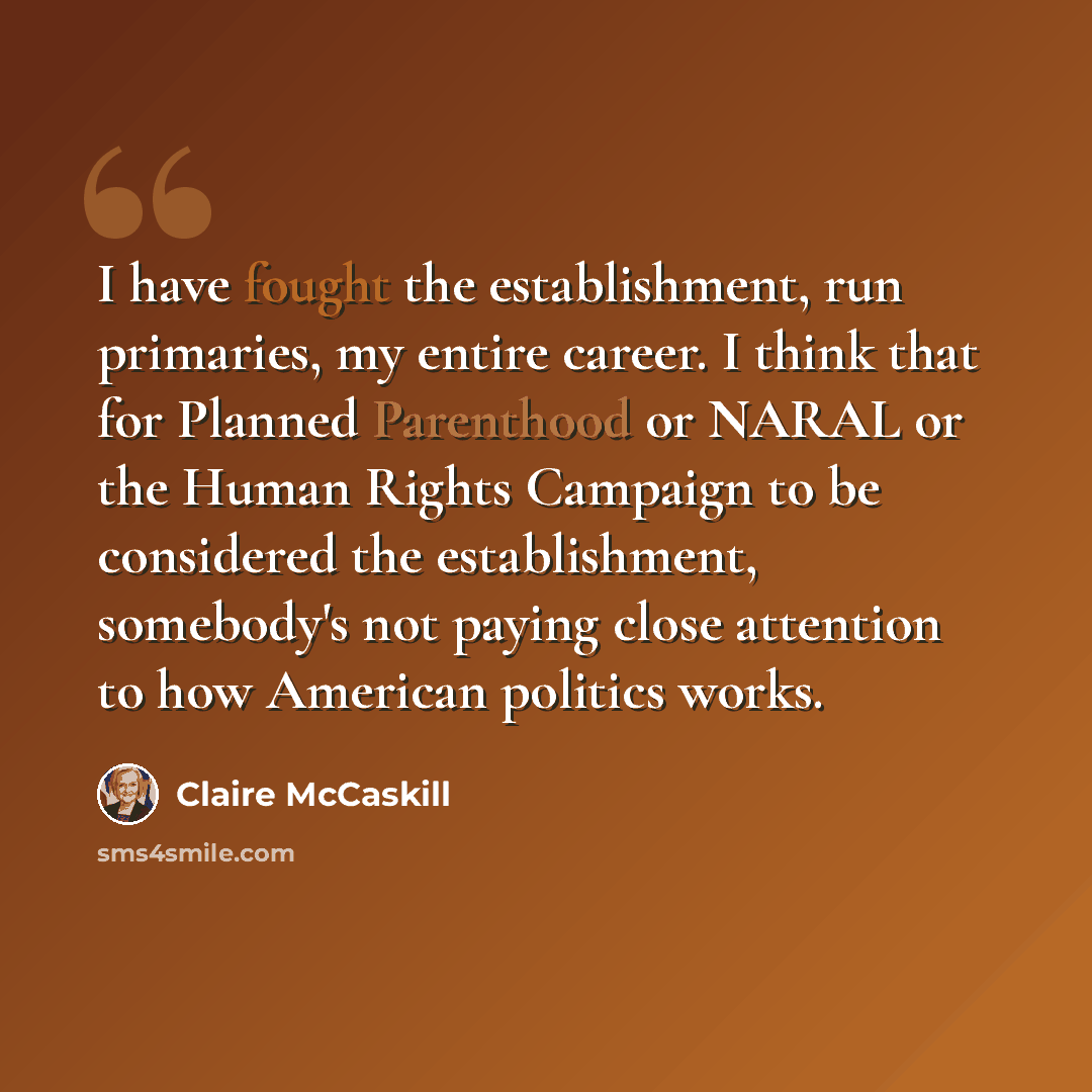 “I have fought the establishment, run primaries, my entire career. I think that for Planned Parenthood or NARAL or the Human Rights Campaign to be considered the establishment, somebody's not paying close attention to how American politics works.” quote by Claire McCaskill