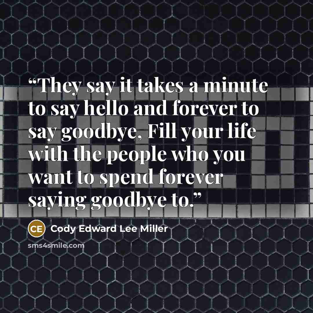 “They say it takes a minute to say hello and forever to say goodbye, Fill your life with the people who you want to spend forever saying goodbye to.” quote by Cody Edward Lee Miller