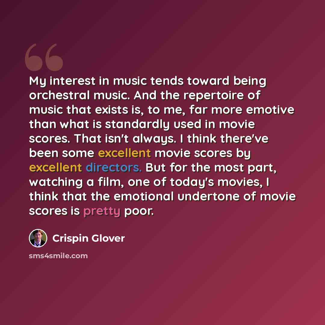 “My interest in music tends toward being orchestral music. And the repertoire of music that exists is, to me, far more emotive than what is standardly used in movie scores. That isn't always. I think there've been some excellent movie scores by excellent directors. But for the most part, watching a…” quote by Crispin Glover
