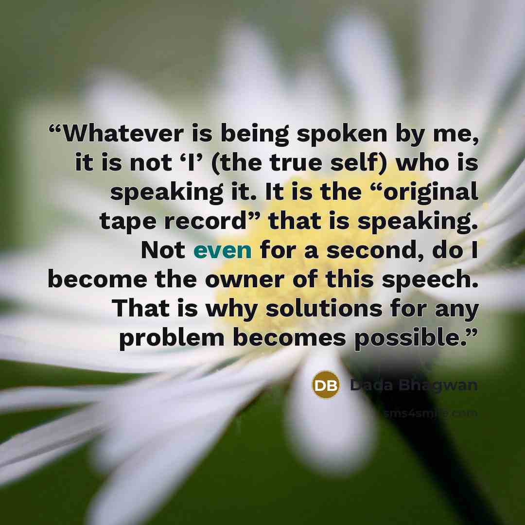 “Whatever is being spoken by me, it is not ‘I’ (the true self) who is speaking it. It is the “original tape record” that is speaking. Not even for a second, do I become the owner of this speech. That is why solutions for any problem becomes possible.” quote by Dada Bhagwan