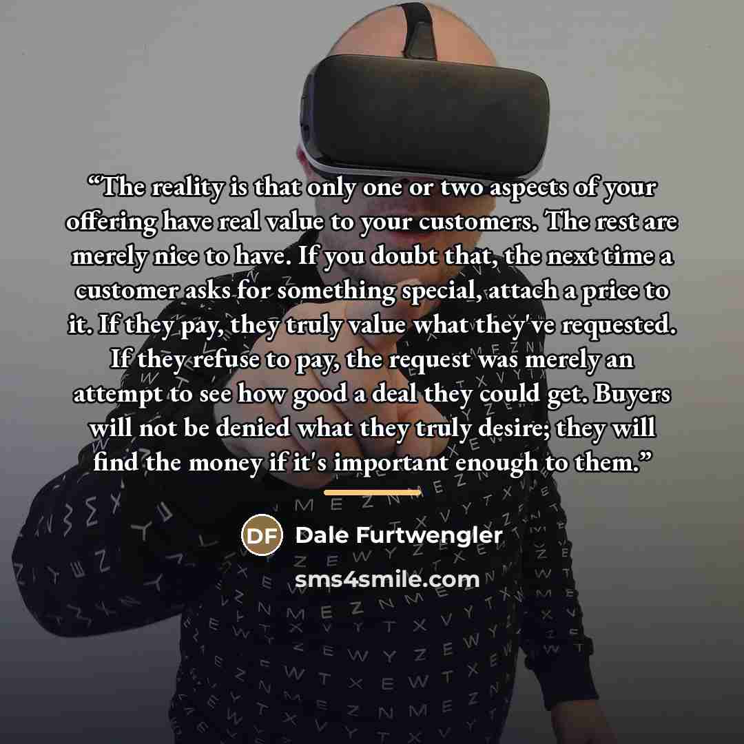 “The reality is that only one or two aspects of your offering have real value to your customers. The rest are merely nice to have. If you doubt that, the next time a customer asks for something special, attach a price to it. If they pay, they truly value what they've requested. If they refuse to…” quote by Dale Furtwengler