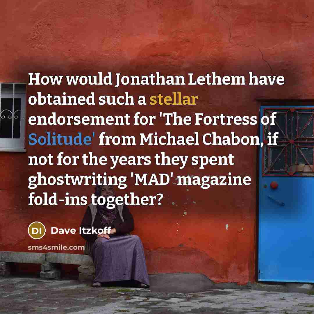 “How would Jonathan Lethem have obtained such a stellar endorsement for 'The Fortress of Solitude' from Michael Chabon, if not for the years they spent ghostwriting 'MAD' magazine fold-ins together?” quote by Dave Itzkoff