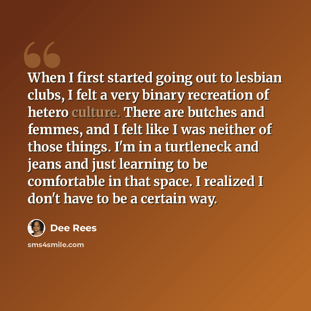 “When I first started going out to lesbian clubs, I felt a very binary recreation of hetero culture. There are butches and femmes, and I felt like I was neither of those things. I'm in a turtleneck and jeans and just learning to be comfortable in that space. I realized I don't have to be a certain…” quote by Dee Rees