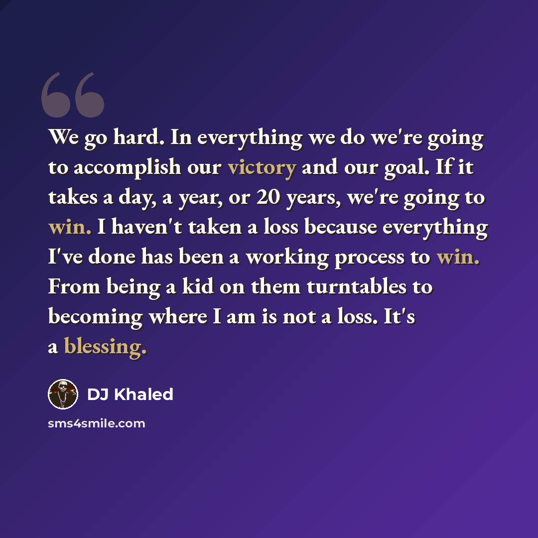 “We go hard. In everything we do we're going to accomplish our victory and our goal. If it takes a day, a year, or 20 years, we're going to win. I haven't taken a loss because everything I've done has been a working process to win. From being a kid on them turntables to becoming where I am is not a…” quote by DJ Khaled