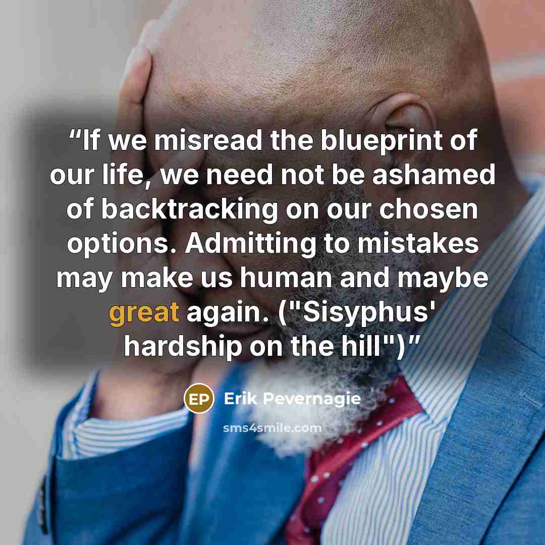 “If we misread the blueprint of our life, we need not be ashamed of backtracking on our chosen options. Admitting to mistakes may make us human and maybe great again. ("Sisyphus' hardship on the hill")” quote by Erik Pevernagie