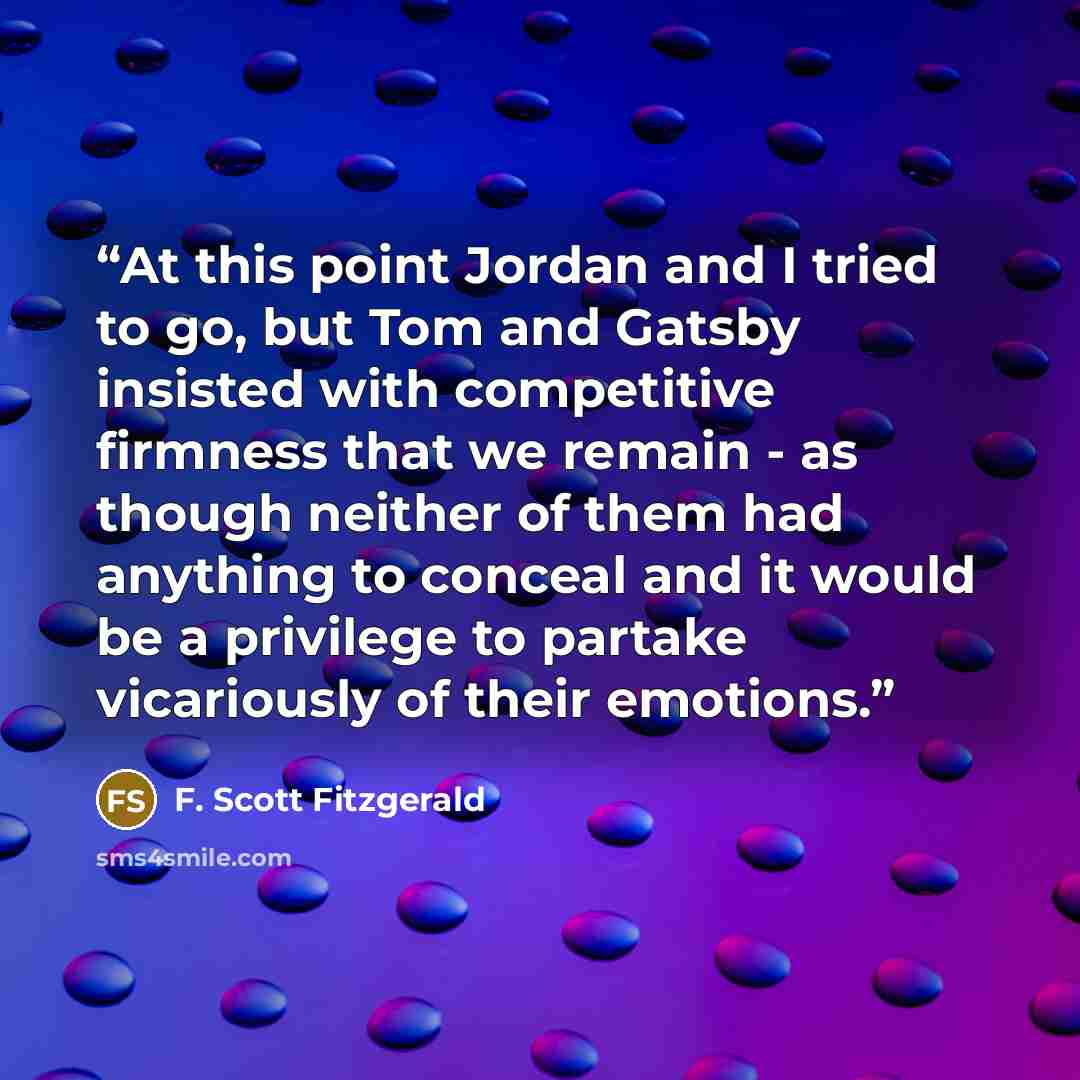 “At this point Jordan and I tried to go, but Tom and Gatsby insisted with competitive firmness that we remain - as though neither of them had anything to conceal and it would be a privilege to partake vicariously of their emotions.” quote by F. Scott Fitzgerald