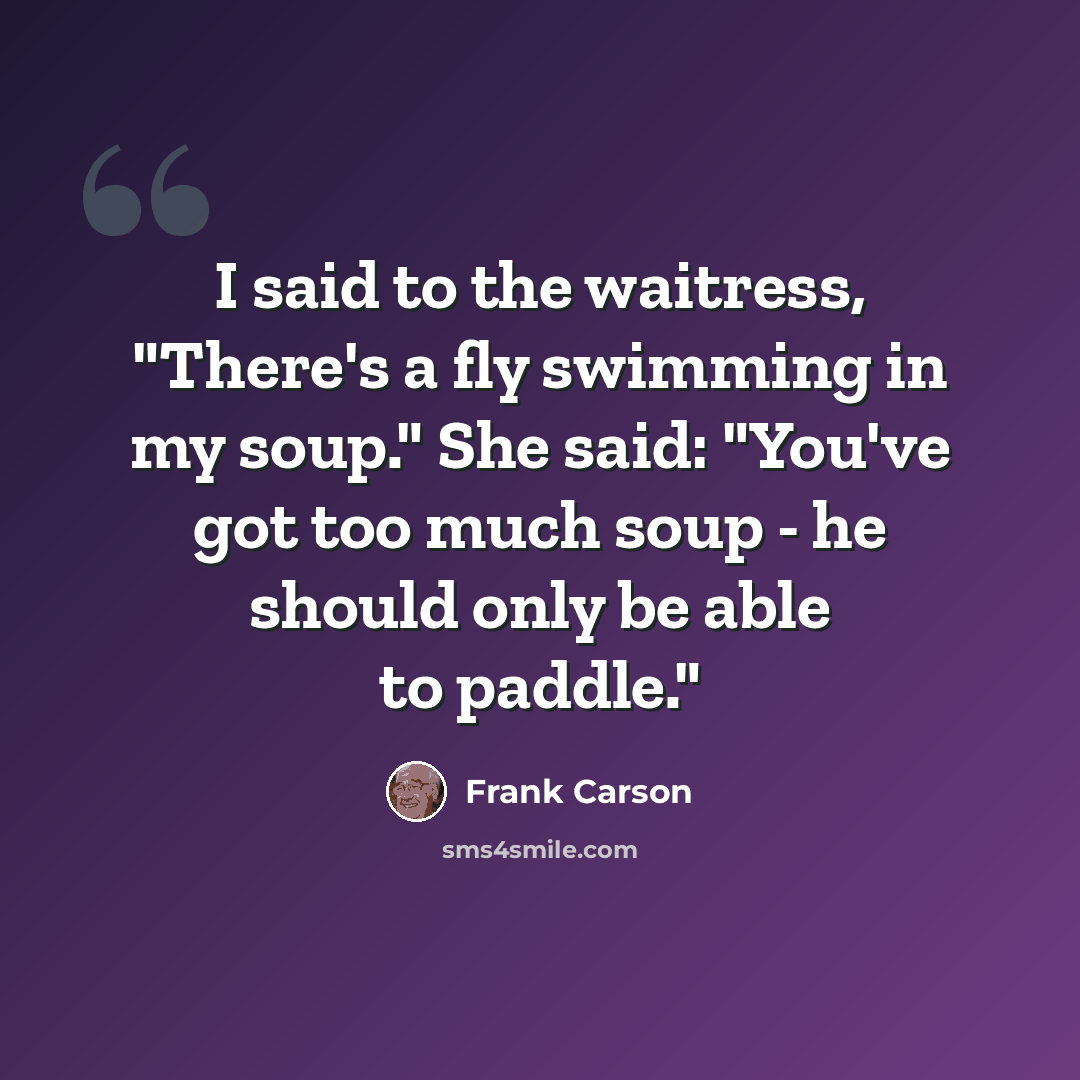 “I said to the waitress, "There's a fly swimming in my soup." She said: "You've got too much soup - he should only be able to paddle."” quote by Frank Carson