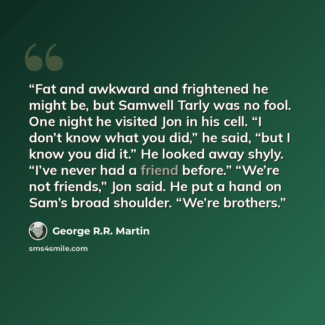 “Fat and awkward and frightened he might be, but Samwell Tarly was no fool. One night he visited Jon in his cell. “I don’t know what you did,” he said, “but I know you did it.” He looked away shyly. “I’ve never had a friend before.” “We’re not friends,” Jon said. He put a hand on Sam’s broad…” quote by George R.R. Martin