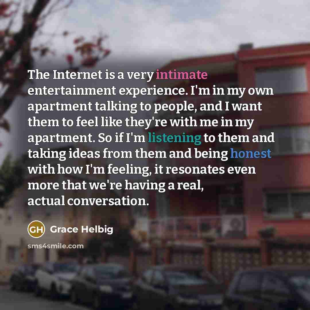 “The Internet is a very intimate entertainment experience. I'm in my own apartment talking to people, and I want them to feel like they're with me in my apartment. So if I'm listening to them and taking ideas from them and being honest with how I'm feeling, it resonates even more that we're having…” quote by Grace Helbig