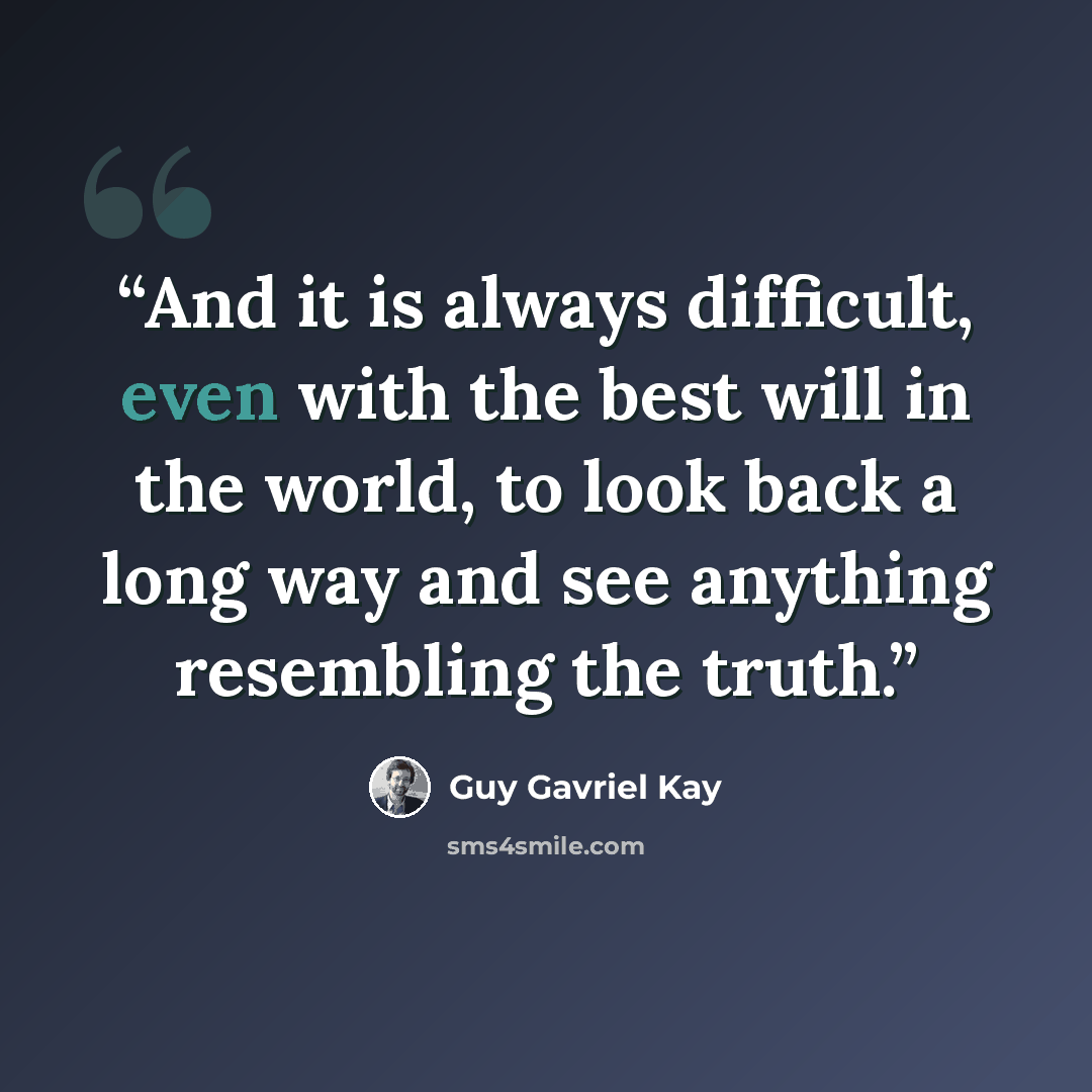 “And it is always difficult, even with the best will in the world, to look back a long way and see anything resembling the truth.” quote by Guy Gavriel Kay