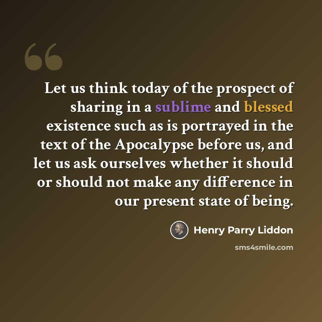 “Let us think today of the prospect of sharing in a sublime and blessed existence such as is portrayed in the text of the Apocalypse before us, and let us ask ourselves whether it should or should not make any difference in our present state of being.” quote by Henry Parry Liddon