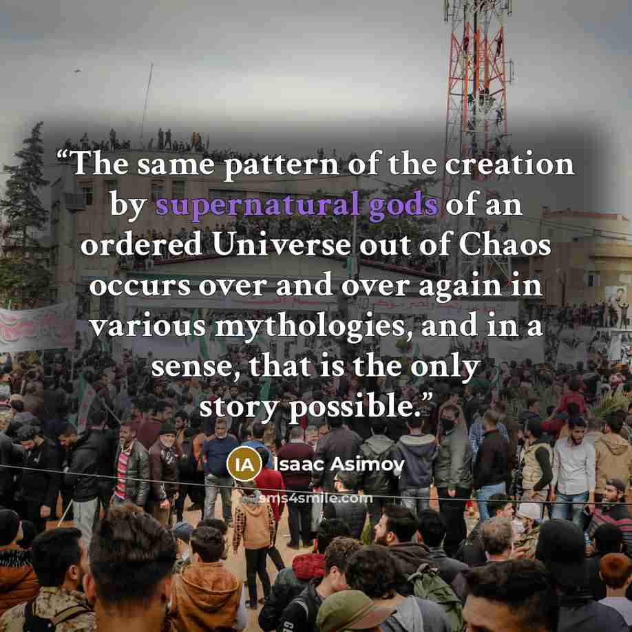 “The same pattern of the creation by supernatural gods of an ordered Universe out of Chaos occurs over and over again in various mythologies, and in a sense, that is the only story possible.” quote by Isaac Asimov
