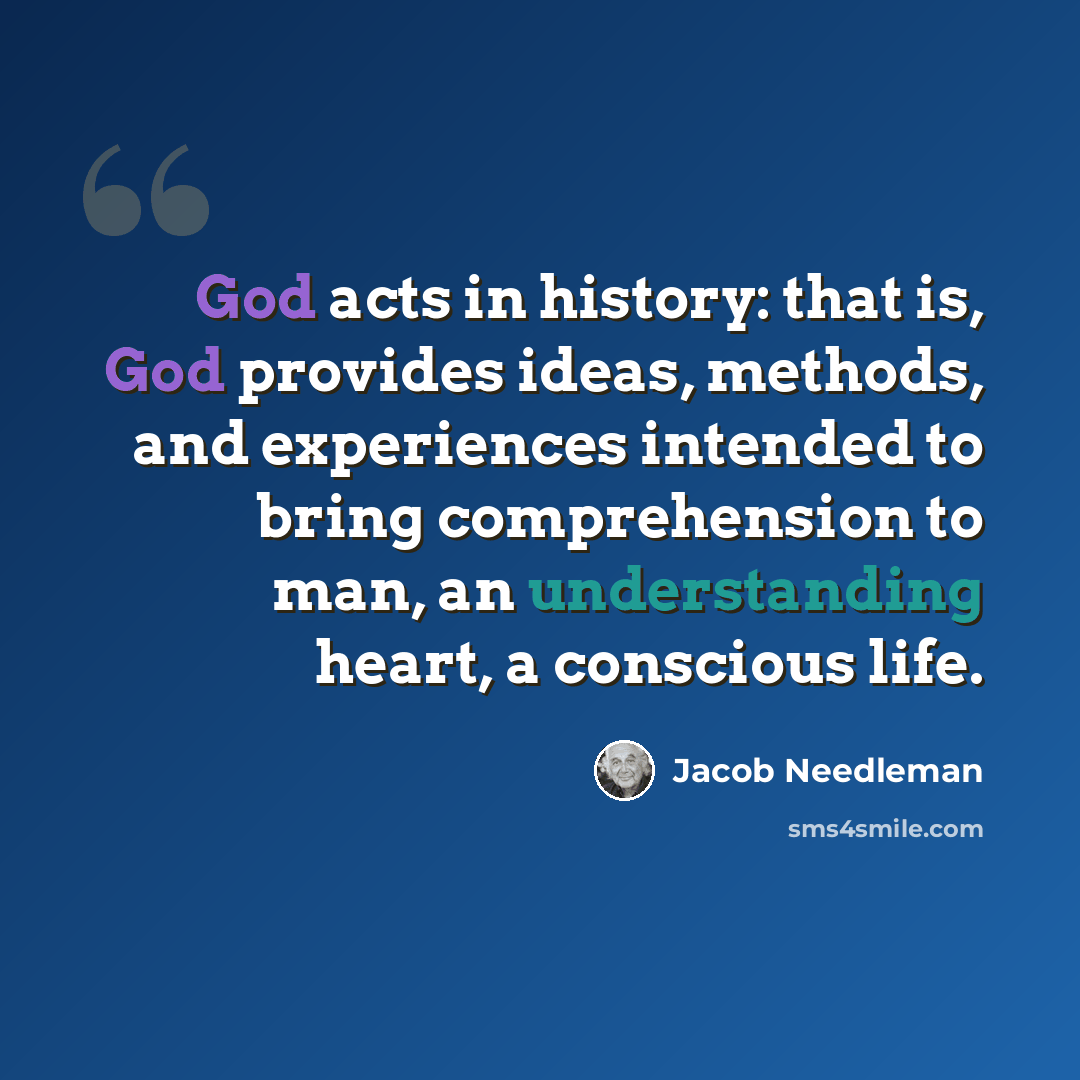 “God acts in history: that is, God provides ideas, methods, and experiences intended to bring comprehension to man, an understanding heart, a conscious life.” quote by Jacob Needleman