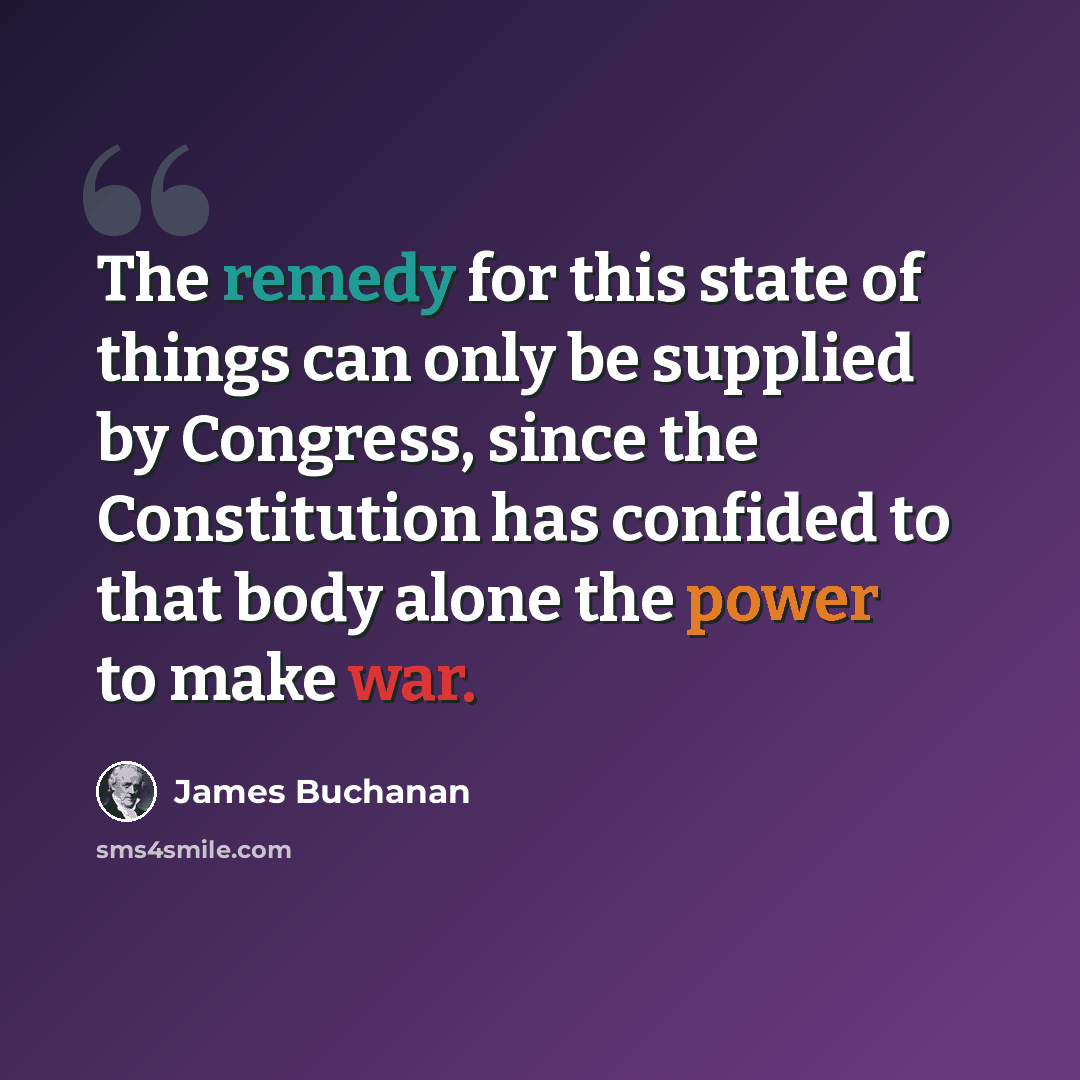 “The remedy for this state of things can only be supplied by Congress, since the Constitution has confided to that body alone the power to make war.” quote by James Buchanan