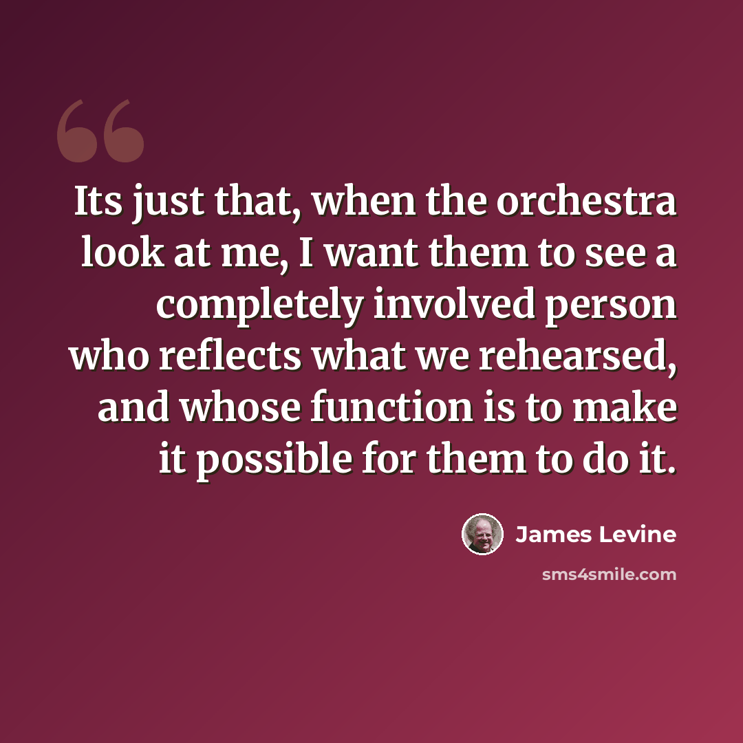 “Its just that, when the orchestra look at me, I want them to see a completely involved person who reflects what we rehearsed, and whose function is to make it possible for them to do it.” quote by James Levine