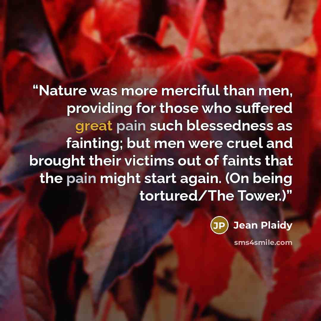 “Nature was more merciful than men, providing for those who suffered great pain such blessedness as fainting; but men were cruel and brought their victims out of faints that the pain might start again. (On being tortured/The Tower.)” quote by Jean Plaidy