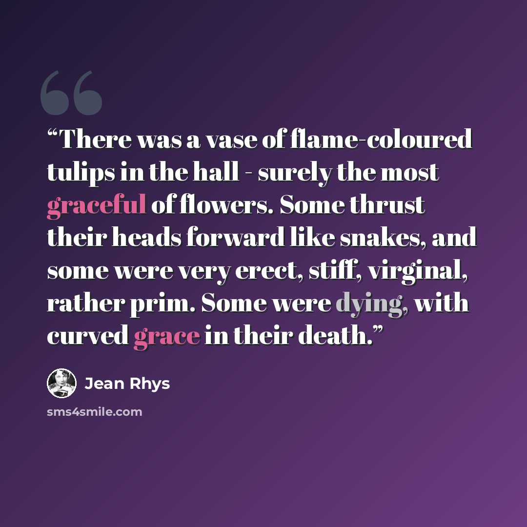 “There was a vase of flame-coloured tulips in the hall - surely the most graceful of flowers. Some thrust their heads forward like snakes, and some were very erect, stiff, virginal, rather prim. Some were dying, with curved grace in their death.” quote by Jean Rhys