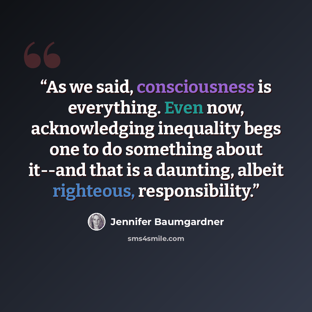 “As we said, consciousness is everything. Even now, acknowledging inequality begs one to do something about it--and that is a daunting, albeit righteous, responsibility.” quote by Jennifer Baumgardner